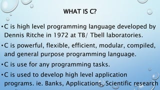 WHAT IS C?
•C is high level programming language developed by
Dennis Ritche in 1972 at TB/ Tbell laboratories.
•C is powerful, flexible, efficient, modular, compiled,
and general purpose programming language.
•C is use for any programming tasks.
•C is used to develop high level application
programs. ie. Banks, Applications, Scientific research
 