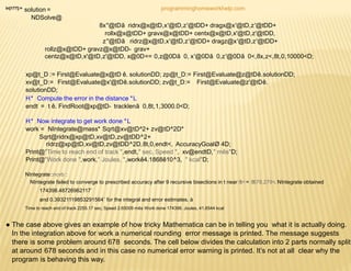 In[177]:=
solution =
NDSolve@
8x''@tDã ridrx@x@tD,x'@tD,z'@tDD+ dragx@x'@tD,z'@tDD+
rollx@x@tDD+ gravx@x@tDD+ centx@x@tD,x'@tD,z'@tDD,
z''@tDã ridrz@x@tD,x'@tD,z'@tDD+ dragz@x'@tD,z'@tDD+
rollz@x@tDD+ gravz@x@tDD- grav+
centz@x@tD,x'@tD,z'@tDD, x@0D== 0,z@0Dã 0, x'@0Dã 0,z'@0Dã 0<,8x,z<,8t,0,10000<D;
xp@t_D := First@Evaluate@x@tD ê. solutionDD; zp@t_D:= First@Evaluate@z@tDê.solutionDD;
xv@t_D:= First@Evaluate@x'@tDê.solutionDD; zv@t_D:= First@Evaluate@z'@tDê.
solutionDD;
H* Compute the error in the distance *L
endt = t ê. FindRoot@xp@tD- tracklenã 0,8t,1,3000.0<D;
H* Now integrate to get work done *L
work = NIntegrate@mass* Sqrt@xv@tD^2+ zv@tD^2D*
Sqrt@ridrx@xp@tD,xv@tD,zv@tDD^2+
ridrz@xp@tD,xv@tD,zv@tDD^2D,8t,0,endt<, AccuracyGoalØ 4D;
Print@"Time to reach end of track ",endt," sec, Speed ", xv@endtD," mês"D;
Print@"Work done ",work," Joules, ",workê4.1868ê10^3, " kcal"D;
NIntegrate::ncvb :
NIntegrate failed to converge to prescribed accuracy after 9 recursive bisections in t near 8t<= 8678.279<. NIntegrate obtained
174398.48726962117`
and 0.39321119853291564` for the integral and error estimates. à
Time to reach end of track 2255.17 sec, Speed 2.65009 mês Work done 174398. Joules, 41.6544 kcal
● The case above gives an example of how tricky Mathematica can be in telling you what it is actually doing.
In the integration above for work a numerical rounding error message is printed. The message suggests
there is some problem around 678 seconds. The cell below divides the calculation into 2 parts normally split
at around 678 seconds and in this case no numerical error warning is printed. It’s not at all clear why the
program is behaving this way.
programminghomeworkhelp.com
 