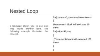 Nested Loop
C language allows you to use one
loop inside another loop. The
following example illustrates the
concept.
for(counter=0;counter<=9;counter++)
{
//statements block will executed 10
times
for(i=0;i<=99;i++)
{
//statements block will executed 100
times
}
}
 