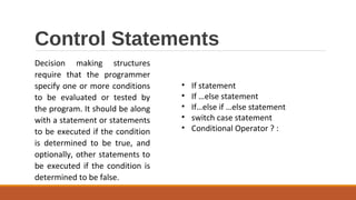 Control Statements
Decision making structures
require that the programmer
specify one or more conditions
to be evaluated or tested by
the program. It should be along
with a statement or statements
to be executed if the condition
is determined to be true, and
optionally, other statements to
be executed if the condition is
determined to be false.
• If statement
• If …else statement
• If…else if …else statement
• switch case statement
• Conditional Operator ? :
 