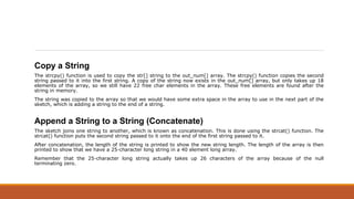 Copy a String
The strcpy() function is used to copy the str[] string to the out_num[] array. The strcpy() function copies the second
string passed to it into the first string. A copy of the string now exists in the out_num[] array, but only takes up 18
elements of the array, so we still have 22 free char elements in the array. These free elements are found after the
string in memory.
The string was copied to the array so that we would have some extra space in the array to use in the next part of the
sketch, which is adding a string to the end of a string.
Append a String to a String (Concatenate)
The sketch joins one string to another, which is known as concatenation. This is done using the strcat() function. The
strcat() function puts the second string passed to it onto the end of the first string passed to it.
After concatenation, the length of the string is printed to show the new string length. The length of the array is then
printed to show that we have a 25-character long string in a 40 element long array.
Remember that the 25-character long string actually takes up 26 characters of the array because of the null
terminating zero.
 