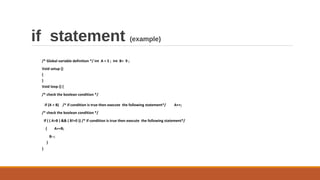 if statement (example)
/* Global variable definition */ int A = 5 ; int B= 9 ;
Void setup ()
{
}
Void loop () {
/* check the boolean condition */
if (A > B) /* if condition is true then execute the following statement*/ A++;
/* check the boolean condition */
If ( ( A>B ) && ( B!=0 )) /* if condition is true then execute the following statement*/
{ A+=B;
B--;
}
}
 
