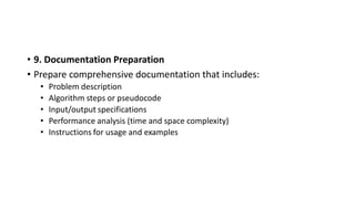 • 9. Documentation Preparation
• Prepare comprehensive documentation that includes:
• Problem description
• Algorithm steps or pseudocode
• Input/output specifications
• Performance analysis (time and space complexity)
• Instructions for usage and examples
 
