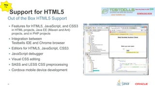 Out of the Box HTML5 Support 
27 
Support for HTML5 
 Features for HTML5, JavaScript, and CSS3 
in HTML projects, Java EE (Maven and Ant) 
projects, and in PHP projects 
 Integration between 
Testbells IDE and Chrome browser 
 Editors for HTML5, JavaScript, CSS3 
 JavaScript debugger 
 Visual CSS editing 
 SASS and LESS CSS preprocessing 
 Cordova mobile device development 
 
