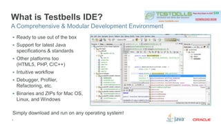 What is Testbells IDE? 
A Comprehensive & Modular Development Environment 
 Ready to use out of the box 
 Support for latest Java 
specifications & standards 
 Other platforms too 
(HTML5, PHP, C/C++) 
 Intuitive workflow 
 Debugger, Profiler, 
Refactoring, etc. 
 Binaries and ZIPs for Mac OS, 
Linux, and Windows 
Simply download and run on any operating system! 
3 
 