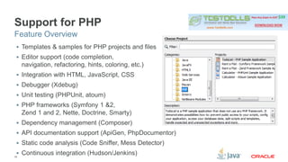 Support for PHP 
Feature Overview 
 Templates & samples for PHP projects and files 
 Editor support (code completion, 
navigation, refactoring, hints, coloring, etc.) 
 Integration with HTML, JavaScript, CSS 
 Debugger (Xdebug) 
 Unit testing (PHPUnit, atoum) 
 PHP frameworks (Symfony 1 &2, 
Zend 1 and 2, Nette, Doctrine, Smarty) 
 Dependency management (Composer) 
 API documentation support (ApiGen, PhpDocumentor) 
 Static code analysis (Code Sniffer, Mess Detector) 
 Continuous integration (Hudson/Jenkins) 
35 
 