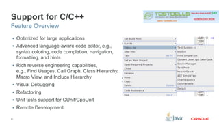 Support for C/C++ 
Feature Overview 
 Optimized for large applications 
 Advanced language-aware code editor, e.g., 
syntax coloring, code completion, navigation, 
formatting, and hints 
 Rich reverse engineering capabilities, 
e.g., Find Usages, Call Graph, Class Hierarchy, 
Macro View, and Include Hierarchy 
 Visual Debugging 
 Refactoring 
 Unit tests support for CUnit/CppUnit 
 Remote Development 
37 
 