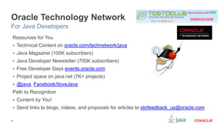 Oracle Technology Network 
For Java Developers 
Resources for You 
 Technical Content on oracle.com/technetwork/java 
 Java Magazine (100K subscribers) 
 Java Developer Newsletter (700K subscribers) 
 Free Developer Days events.oracle.com 
 Project space on java.net (7K+ projects) 
 @java, Facebook/IloveJava 
Path to Recognition 
 Content by You! 
 Send links to blogs, videos, and proposals for articles to otnfeedback_us@oracle.com 
46 
 