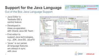 Support for the Java Language 
Out of the Box Java Language Support 
 Java Editor is 
Testbells IDE’s 
central feature 
 Developed in 
close co-operation 
with Oracle Java SE Team 
 First editor to 
support Java technologies, 
e.g., JDK, Java EE, JavaFX 
 “javac” is our parser, 
all language features 
are always in sync 
with Java 
9 
 