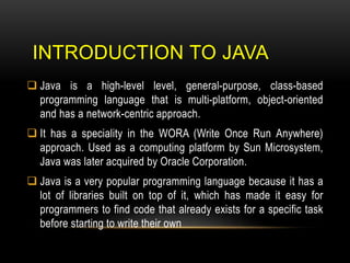 INTRODUCTION TO JAVA
 Java is a high-level level, general-purpose, class-based
programming language that is multi-platform, object-oriented
and has a network-centric approach.
 It has a speciality in the WORA (Write Once Run Anywhere)
approach. Used as a computing platform by Sun Microsystem,
Java was later acquired by Oracle Corporation.
 Java is a very popular programming language because it has a
lot of libraries built on top of it, which has made it easy for
programmers to find code that already exists for a specific task
before starting to write their own
 