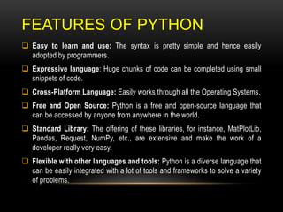 FEATURES OF PYTHON
 Easy to learn and use: The syntax is pretty simple and hence easily
adopted by programmers.
 Expressive language: Huge chunks of code can be completed using small
snippets of code.
 Cross-Platform Language: Easily works through all the Operating Systems.
 Free and Open Source: Python is a free and open-source language that
can be accessed by anyone from anywhere in the world.
 Standard Library: The offering of these libraries, for instance, MatPlotLib,
Pandas, Request, NumPy, etc., are extensive and make the work of a
developer really very easy.
 Flexible with other languages and tools: Python is a diverse language that
can be easily integrated with a lot of tools and frameworks to solve a variety
of problems.
 