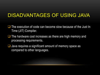 DISADVANTAGES OF USING JAVA
 The execution of code can become slow because of the Just In
Time (JIT) Compiler.
 The hardware cost increases as there are high memory and
processing requirements.
 Java requires a significant amount of memory space as
compared to other languages.
 