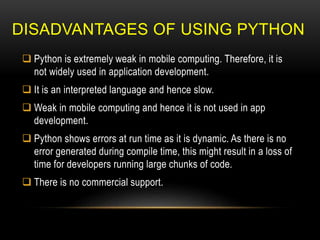 DISADVANTAGES OF USING PYTHON
 Python is extremely weak in mobile computing. Therefore, it is
not widely used in application development.
 It is an interpreted language and hence slow.
 Weak in mobile computing and hence it is not used in app
development.
 Python shows errors at run time as it is dynamic. As there is no
error generated during compile time, this might result in a loss of
time for developers running large chunks of code.
 There is no commercial support.
 