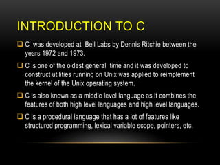 INTRODUCTION TO C
 C was developed at Bell Labs by Dennis Ritchie between the
years 1972 and 1973.
 C is one of the oldest general time and it was developed to
construct utilities running on Unix was applied to reimplement
the kernel of the Unix operating system.
 C is also known as a middle level language as it combines the
features of both high level languages and high level languages.
 C is a procedural language that has a lot of features like
structured programming, lexical variable scope, pointers, etc.
 