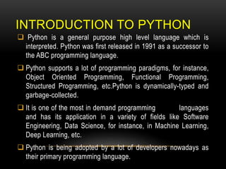 INTRODUCTION TO PYTHON
 Python is a general purpose high level language which is
interpreted. Python was first released in 1991 as a successor to
the ABC programming language.
 Python supports a lot of programming paradigms, for instance,
Object Oriented Programming, Functional Programming,
Structured Programming, etc.Python is dynamically-typed and
garbage-collected.
 It is one of the most in demand programming languages
and has its application in a variety of fields like Software
Engineering, Data Science, for instance, in Machine Learning,
Deep Learning, etc.
 Python is being adopted by a lot of developers nowadays as
their primary programming language.
 