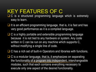 KEY FEATURES OF C
 C is a structured programming language which is extremely
easy to learn.
 It is an efficient programming language, that is, it is fast and has
very good performance as it is a compiled language.
 C is a highly portable and extensible programming language
because it is not tied to any hardware or system. Any code
written in C can be run on any machine which supports C,
without modifying a single line of code.
 C has a rich set of built-in Operators and libraries with functions.
 C is a modular language, that is, it emphasizes on separating
the functionality of a program into independent, interchangeable
modules, such that each contains everything necessary to
execute only one aspect of the desired functionality.
 
