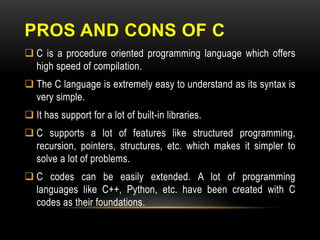 PROS AND CONS OF C
 C is a procedure oriented programming language which offers
high speed of compilation.
 The C language is extremely easy to understand as its syntax is
very simple.
 It has support for a lot of built-in libraries.
 C supports a lot of features like structured programming,
recursion, pointers, structures, etc. which makes it simpler to
solve a lot of problems.
 C codes can be easily extended. A lot of programming
languages like C++, Python, etc. have been created with C
codes as their foundations.
 