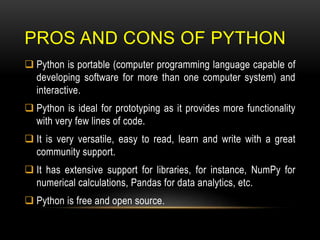 PROS AND CONS OF PYTHON
 Python is portable (computer programming language capable of
developing software for more than one computer system) and
interactive.
 Python is ideal for prototyping as it provides more functionality
with very few lines of code.
 It is very versatile, easy to read, learn and write with a great
community support.
 It has extensive support for libraries, for instance, NumPy for
numerical calculations, Pandas for data analytics, etc.
 Python is free and open source.
 