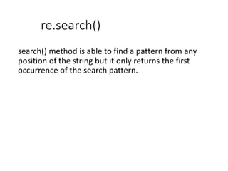 re.search()
search() method is able to find a pattern from any
position of the string but it only returns the first
occurrence of the search pattern.
 