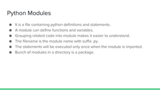 Python Modules
● It is a file containing python definitions and statements.
● A module can define functions and variables.
● Grouping related code into module makes it easier to understand.
● The filename is the module name with suffix .py.
● The statements will be executed only once when the module is imported.
● Bunch of modules in a directory is a package.
 