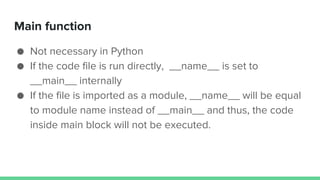 Main function
● Not necessary in Python
● If the code file is run directly, __name__ is set to
__main__ internally
● If the file is imported as a module, __name__ will be equal
to module name instead of __main__ and thus, the code
inside main block will not be executed.
 