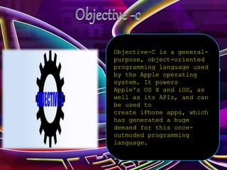 Objective-C is a general-
purpose, object-oriented
programming language used
by the Apple operating
system. It powers
Apple's OS X and iOS, as
well as its APIs, and can
be used to
create iPhone apps, which
has generated a huge
demand for this once-
outmoded programming
language.
 