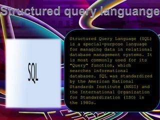 Structured Query Language (SQL)
is a special-purpose language
for managing data in relational
database management systems. It
is most commonly used for its
"Query" function, which
searches informational
databases. SQL was standardized
by the American National
Standards Institute (ANSI) and
the International Organization
for Standardization (ISO) in
the 1980s.
 