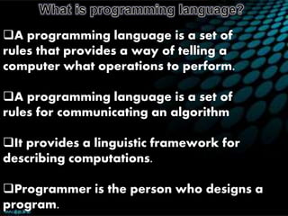 A programming language is a set of
rules that provides a way of telling a
computer what operations to perform.
A programming language is a set of
rules for communicating an algorithm
It provides a linguistic framework for
describing computations.
Programmer is the person who designs a
program.
 