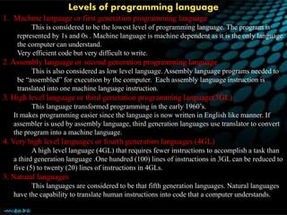 Levels of programming language
1. Machine language or first generation programming language
This is considered to be the lowest level of programming language. The program is
represented by 1s and 0s . Machine language is machine dependent as it is the only language
the computer can understand.
Very efficient code but very difficult to write.
2. Assembly language or second generation programming language
This is also considered as low level language. Assembly language programs needed to
be “assembled” for execution by the computer. Each assembly language instruction is
translated into one machine language instruction.
3. High level language or third generation programming language(3GL)
This language transformed programming in the early 1960’s.
It makes programming easier since the language is now written in English like manner. If
assembler is used by assembly language, third generation languages use translator to convert
the program into a machine language.
4. Very high level languages or fourth generation languages (4GL)
A high level language (4GL) that requires fewer instructions to accomplish a task than
a third generation language .One hundred (100) lines of instructions in 3GL can be reduced to
five (5) to twenty (20) lines of instructions in 4GLs.
3. Natural languages
This languages are considered to be that fifth generation languages. Natural languages
have the capability to translate human instructions into code that a computer understands.
 
