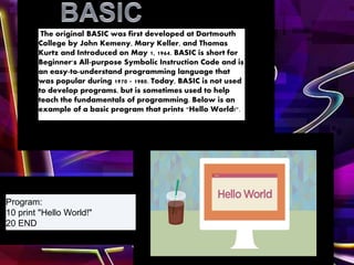 The original BASIC was first developed at Dartmouth
College by John Kemeny, Mary Keller, and Thomas
Kurtz and Introduced on May 1, 1964. BASIC is short for
Beginner's All-purpose Symbolic Instruction Code and is
an easy-to-understand programming language that
was popular during 1970 - 1980. Today, BASIC is not used
to develop programs, but is sometimes used to help
teach the fundamentals of programming. Below is an
example of a basic program that prints "Hello World!".
Program:
10 print "Hello World!"
20 END
 