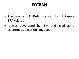 FOTRAN
• The name FOTRAN stands for FOrmula
TRANslator.
• It was developed by IBM and used as a
scientific application language.
 