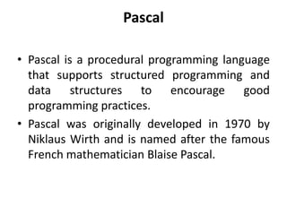 Pascal
• Pascal is a procedural programming language
that supports structured programming and
data structures to encourage good
programming practices.
• Pascal was originally developed in 1970 by
Niklaus Wirth and is named after the famous
French mathematician Blaise Pascal.
 