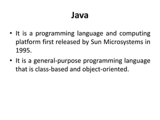 Java
• It is a programming language and computing
platform first released by Sun Microsystems in
1995.
• It is a general-purpose programming language
that is class-based and object-oriented.
 