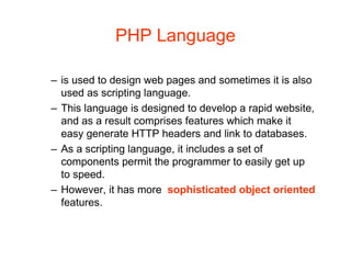 PHP Language
– is used to design web pages and sometimes it is also
used as scripting language.
– This language is designed to develop a rapid website,
and as a result comprises features which make it
easy generate HTTP headers and link to databases.
– As a scripting language, it includes a set of
components permit the programmer to easily get up
to speed.
– However, it has more sophisticated object oriented
features.
 