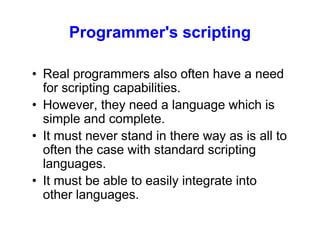 Programmer's scripting
• Real programmers also often have a need
for scripting capabilities.
• However, they need a language which is
simple and complete.
• It must never stand in there way as is all to
often the case with standard scripting
languages.
• It must be able to easily integrate into
other languages.
 