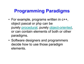Programming Paradigms
• For example, programs written in c++,
object pascal or php can be
purely procedural, purely object-oriented,
or can contain elements of both or other
paradigms.
• Software designers and programmers
decide how to use those paradigm
elements.
 
