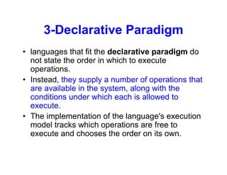 3-Declarative Paradigm
• languages that fit the declarative paradigm do
not state the order in which to execute
operations.
• Instead, they supply a number of operations that
are available in the system, along with the
conditions under which each is allowed to
execute.
• The implementation of the language's execution
model tracks which operations are free to
execute and chooses the order on its own.
 