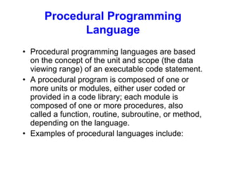 Procedural Programming
Language
• Procedural programming languages are based
on the concept of the unit and scope (the data
viewing range) of an executable code statement.
• A procedural program is composed of one or
more units or modules, either user coded or
provided in a code library; each module is
composed of one or more procedures, also
called a function, routine, subroutine, or method,
depending on the language.
• Examples of procedural languages include:
 