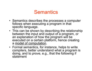 Semantics
• Semantics describes the processes a computer
follows when executing a program in that
specific language.
• This can be shown by describing the relationship
between the input and output of a program, or
an explanation of how the program will be
executed on a certain platform, hence creating
a model of computation.
• Formal semantics, for instance, helps to write
compilers, better understand what a program is
doing, and to prove, e.g., that the following if
statement
 