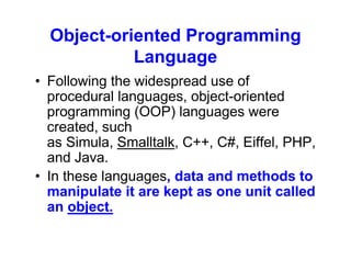 Object-oriented Programming
Language
• Following the widespread use of
procedural languages, object-oriented
programming (OOP) languages were
created, such
as Simula, Smalltalk, C++, C#, Eiffel, PHP,
and Java.
• In these languages, data and methods to
manipulate it are kept as one unit called
an object.
 