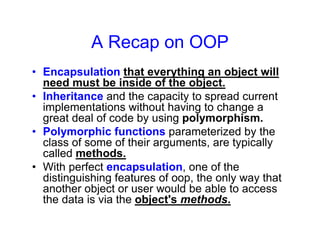 A Recap on OOP
• Encapsulation that everything an object will
need must be inside of the object.
• Inheritance and the capacity to spread current
implementations without having to change a
great deal of code by using polymorphism.
• Polymorphic functions parameterized by the
class of some of their arguments, are typically
called methods.
• With perfect encapsulation, one of the
distinguishing features of oop, the only way that
another object or user would be able to access
the data is via the object's methods.
 