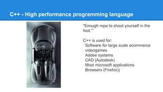 C++ - High performance programming language
“Enough rope to shoot yourself in the
foot.””
C++ is used for:
Software for large scale ecommerce
videogames
Adobe systems
CAD (Autodesk)
Most microsoft applications
Browsers (Firefox))
 