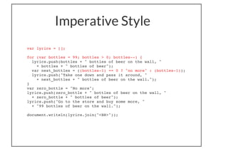 Imperative Style
var lyrics = [];
for (var bottles = 99; bottles > 0; bottles--) {
lyrics.push(bottles + " bottles of beer on the wall, "
+ bottles + " bottles of beer");
var next_bottles = ((bottles-1) == 0 ? "no more" : (bottles-1));
lyrics.push("Take one down and pass it around, "
+ next_bottles + " bottles of beer on the wall.");
}
var zero_bottle = "No more";
lyrics.push(zero_bottle + " bottles of beer on the wall, "
+ zero_bottle + " bottles of beer");
lyrics.push("Go to the store and buy some more, "
+ "99 bottles of beer on the wall.");
document.writeln(lyrics.join("<BR>"));
 