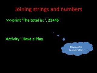 Joining strings and numbers
>>>print 'The total is: ', 23+45

Activity : Have a Play
This is called
Concatenation

 