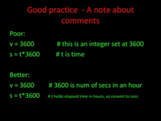 Good practice - A note about
comments
Poor:
v = 3600
s = t*3600
Better:
v = 3600
s = t*3600

# this is an integer set at 3600
# t is time

# 3600 is num of secs in an hour
# t holds elapsed time in hours, so convert to secs

 