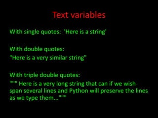 Text variables
With single quotes: 'Here is a string'
With double quotes:
"Here is a very similar string"
With triple double quotes:
""" Here is a very long string that can if we wish
span several lines and Python will preserve the lines
as we type them..."""

 