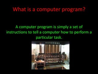 What is a computer program?
A computer program is simply a set of
instructions to tell a computer how to perform a
particular task.

Picture: Charles Babbage – Difference engine

 