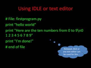 Using IDLE or text editor
# File: firstprogram.py
print "hello world"
print "Here are the ten numbers from 0 to 9n0
1 2 3 4 5 6 7 8 9"
print "I'm done!"
# end of file
Notepad, IDLE or
any text editor can
be used for this….

 