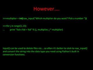 However….
>>>multiplier = int(raw_input("Which multiplier do you want? Pick a number "))
>>>for j in range(1,13):
...
print "%d x %d = %d" % (j, multiplier, j * multiplier)

Input() can be used to delete files etc….so often it's better to stick to raw_input()
and convert the string into the data type you need using Python's built in
conversion functions.

 