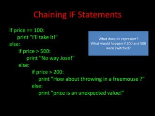 Chaining IF Statements
if price == 100:
print "I'll take it!"
What does == represent?
What would happen if 200 and 500
else:
were switched?
if price > 500:
print "No way Jose!"
else:
if price > 200:
print "How about throwing in a freemouse ?"
else:
print "price is an unexpected value!"

 